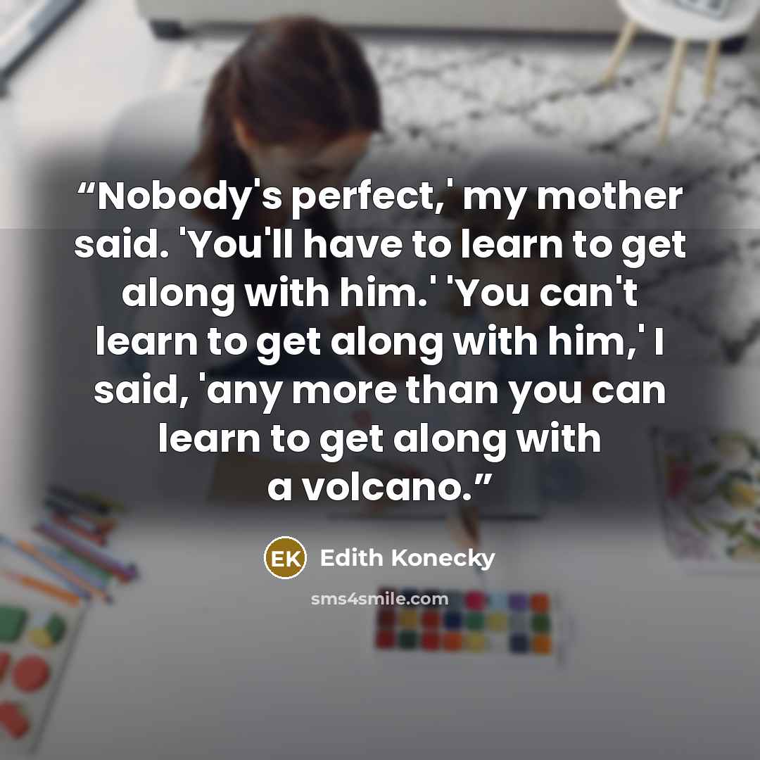 “Nobody's perfect,' my mother said. 'You'll have to learn to get along with him.' 'You can't learn to get along with him,' I said, 'any more than you can learn to get along with a volcano.” quote by Edith Konecky