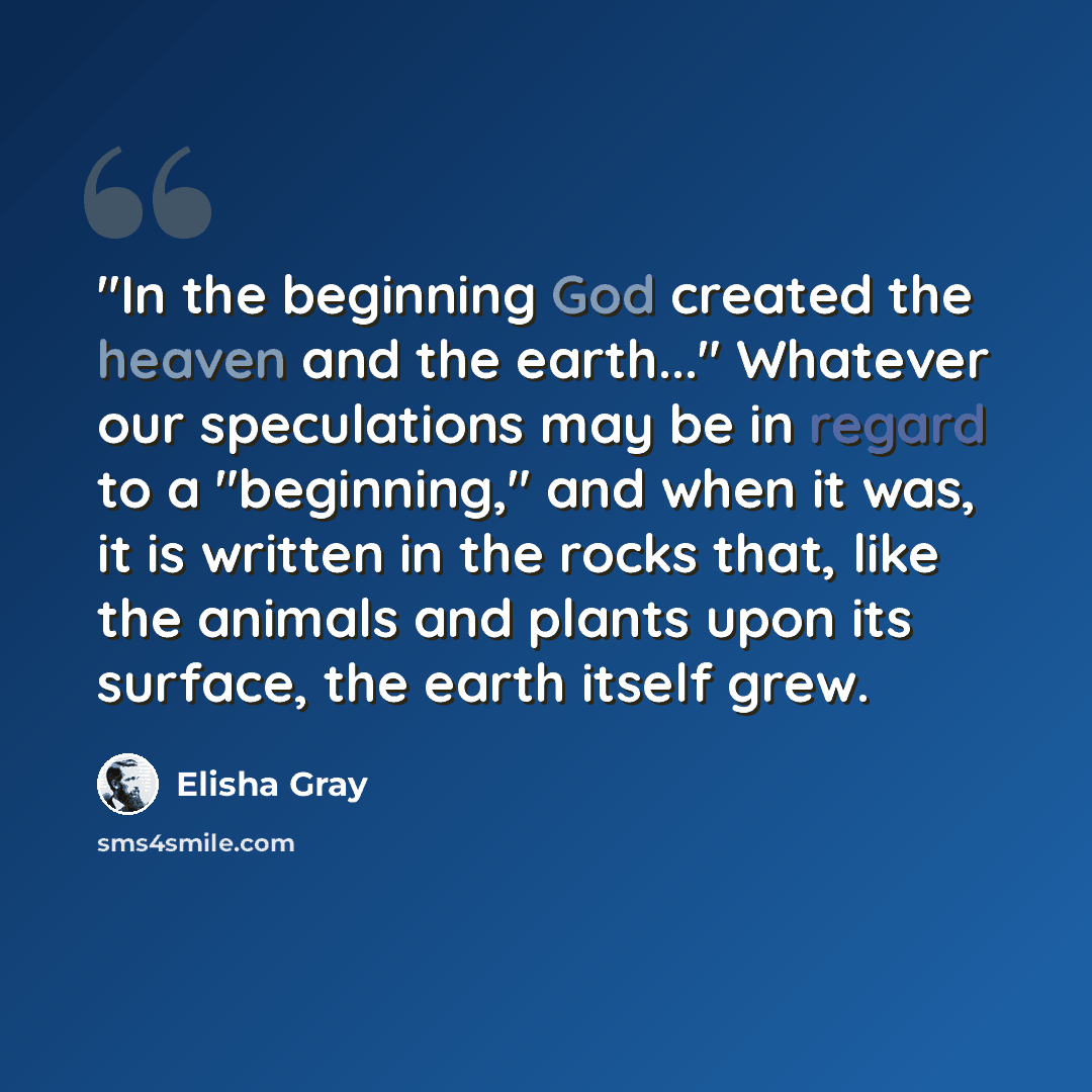 “"In the beginning God created the heaven and the earth..." Whatever our speculations may be in regard to a "beginning," and when it was, it is written in the rocks that, like the animals and plants upon its surface, the earth itself grew.” quote by Elisha Gray