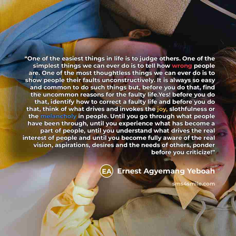“One of the easiest things in life is to judge others. One of the simplest things we can ever do is to tell how wrong people are. One of the most thoughtless things we can ever do is to show people their faults unconstructively. It is always so easy and common to do such things but, before you do…” quote by Ernest Agyemang Yeboah