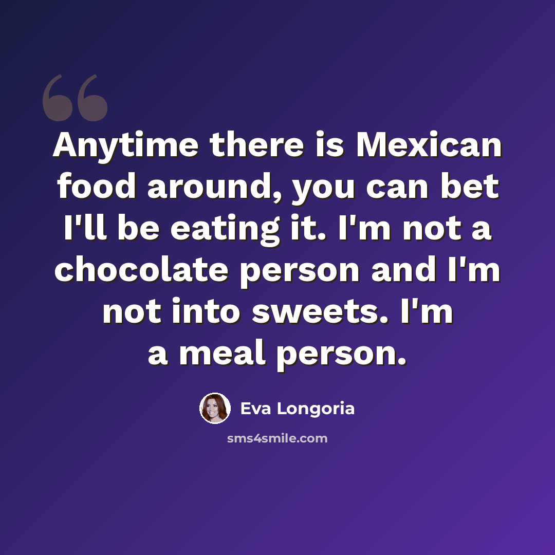 “Anytime there is Mexican food around, you can bet I'll be eating it. I'm not a chocolate person and I'm not into sweets. I'm a meal person.” quote by Eva Longoria