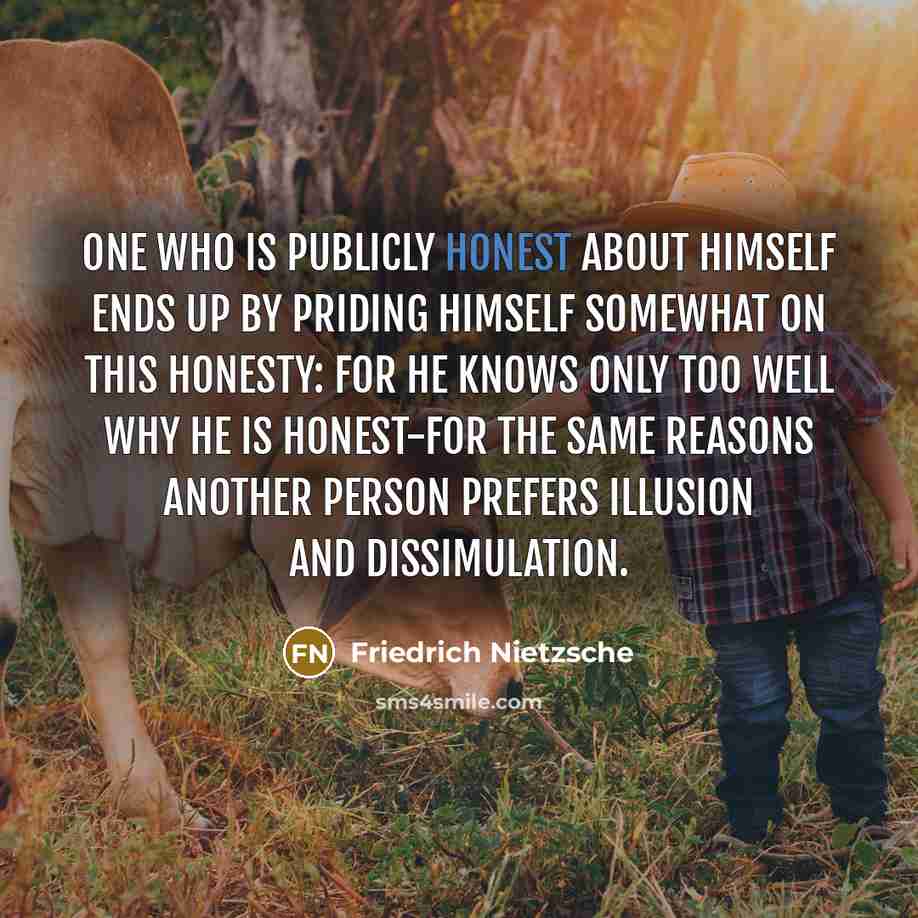 “One who is publicly honest about himself ends up by priding himself somewhat on this honesty: for he knows only too well why he is honest-for the same reasons another person prefers illusion and dissimulation.” quote by Friedrich Nietzsche