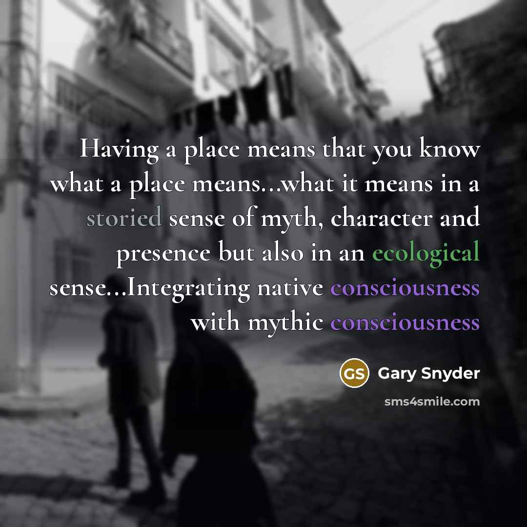 “Having a place means that you know what a place means...what it means in a storied sense of myth, character and presence but also in an ecological sense...Integrating native consciousness with mythic consciousness” quote by Gary Snyder