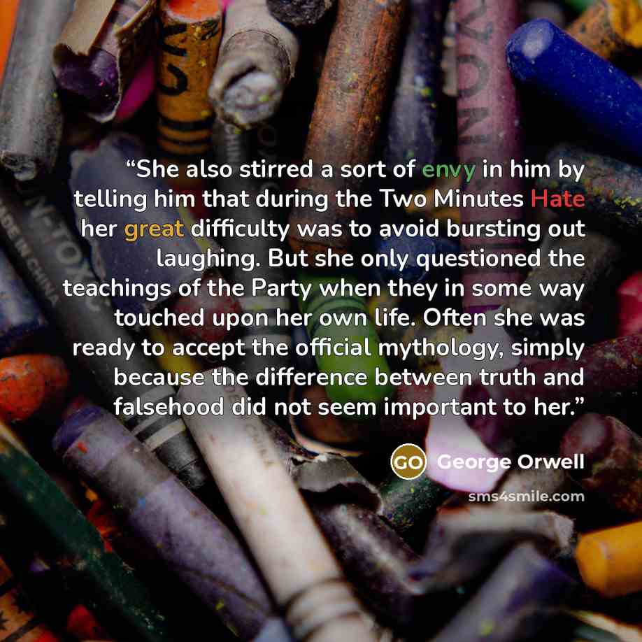 “She also stirred a sort of envy in him by telling him that during the Two Minutes Hate her great difficulty was to avoid bursting out laughing. But she only questioned the teachings of the Party when they in some way touched upon her own life. Often she was ready to accept the official mythology…” quote by George Orwell