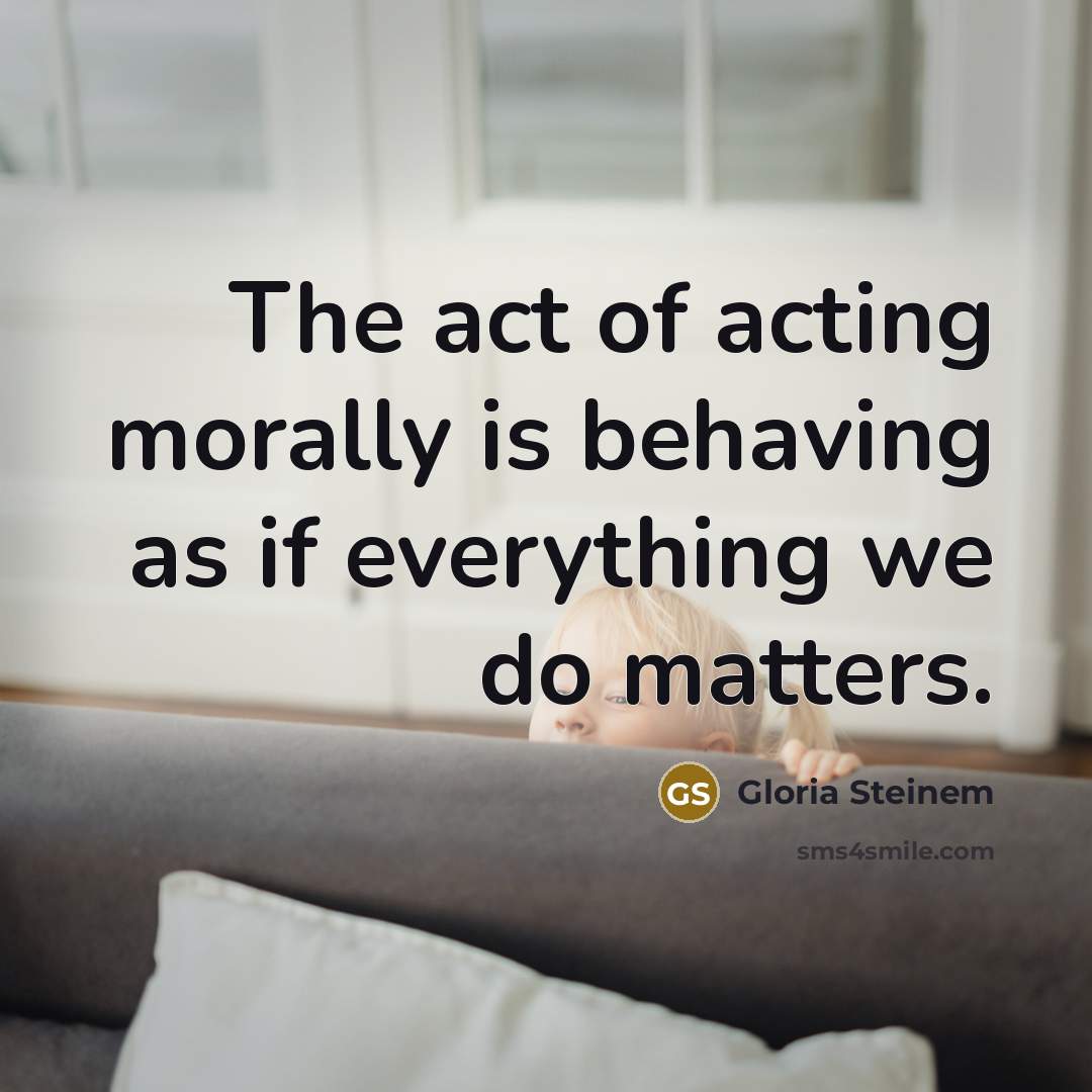 “The act of acting morally is behaving as if everything we do matters.” quote by Gloria Steinem