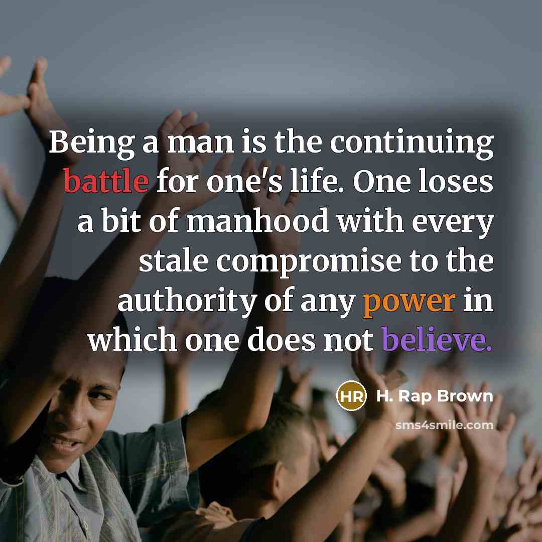 “Being a man is the continuing battle for one's life. One loses a bit of manhood with every stale compromise to the authority of any power in which one does not believe.” quote by H. Rap Brown