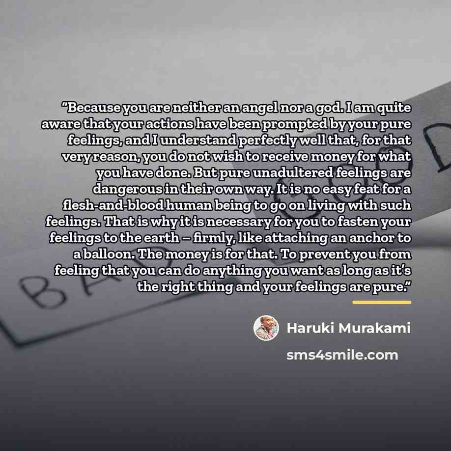 “Because you are neither an angel nor a god. I am quite aware that your actions have been prompted by your pure feelings, and I understand perfectly well that, for that very reason, you do not wish to receive money for what you have done. But pure unadultered feelings are dangerous in their own…” quote by Haruki Murakami