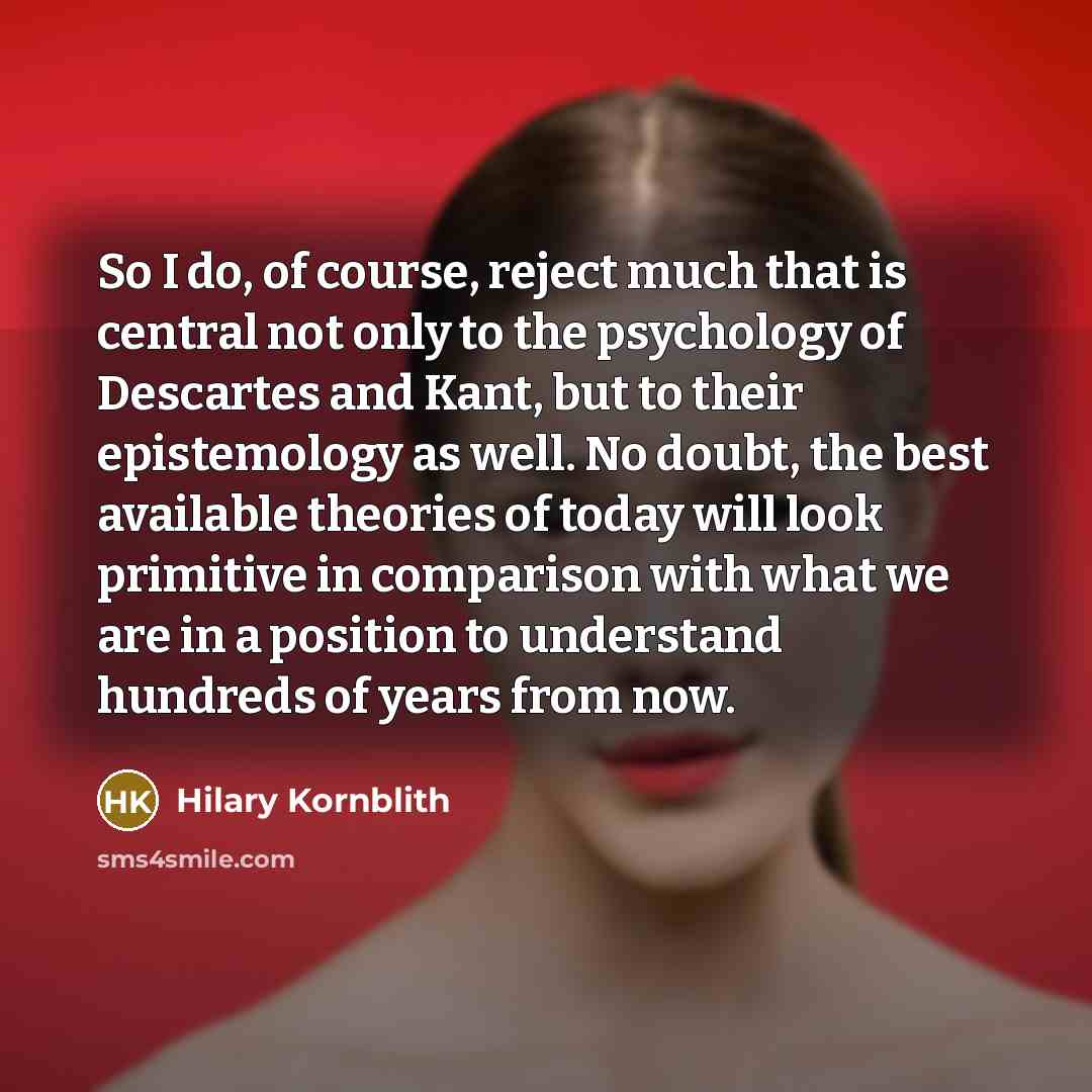 “So I do, of course, reject much that is central not only to the psychology of Descartes and Kant, but to their epistemology as well. No doubt, the best available theories of today will look primitive in comparison with what we are in a position to understand hundreds of years from now.” quote by Hilary Kornblith