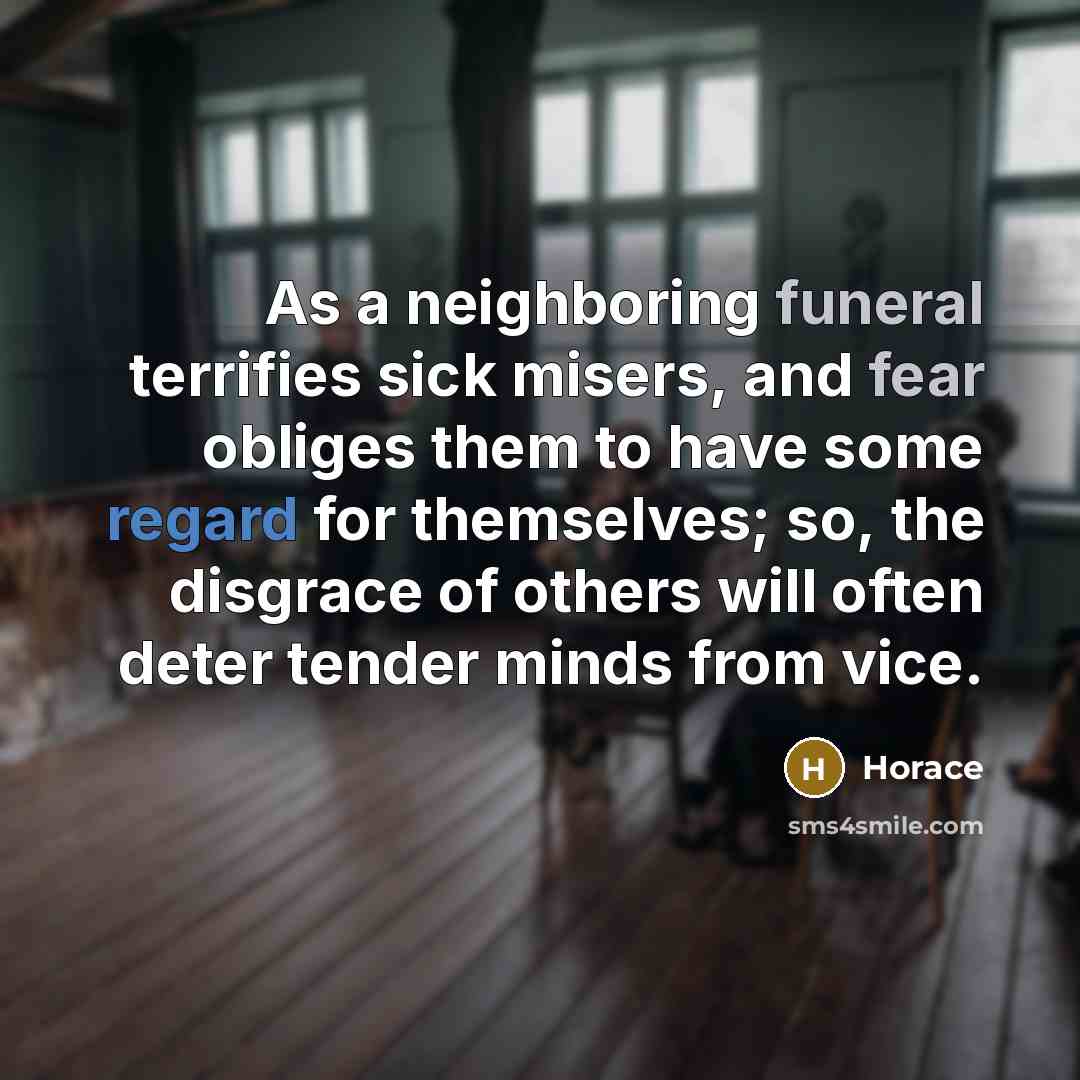 “As a neighboring funeral terrifies sick misers, and fear obliges them to have some regard for themselves; so, the disgrace of others will often deter tender minds from vice.” quote by Horace