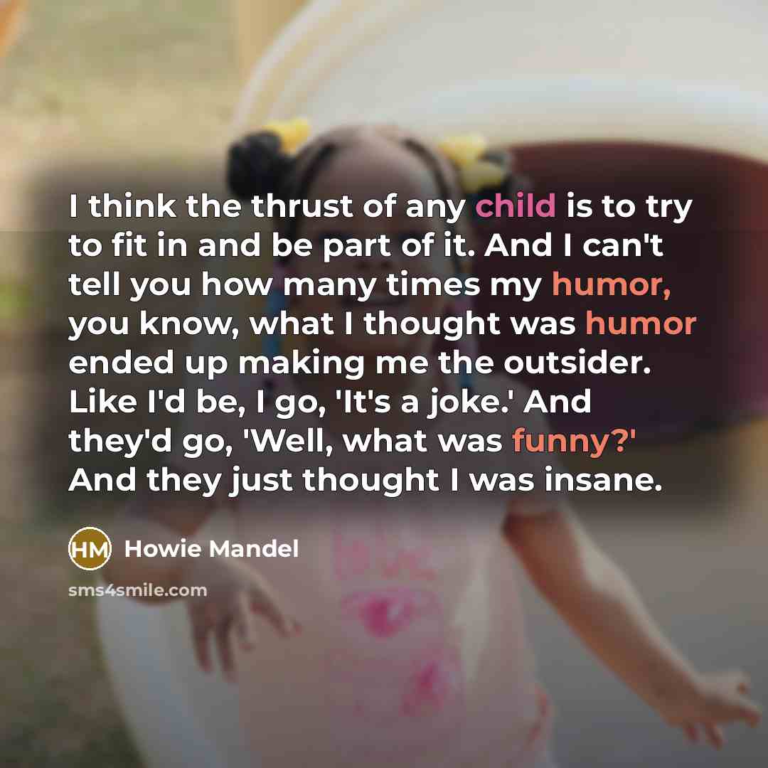 “I think the thrust of any child is to try to fit in and be part of it. And I can't tell you how many times my humor, you know, what I thought was humor ended up making me the outsider. Like I'd be, I go, 'It's a joke.' And they'd go, 'Well, what was funny?' And they just thought I was insane.” quote by Howie Mandel