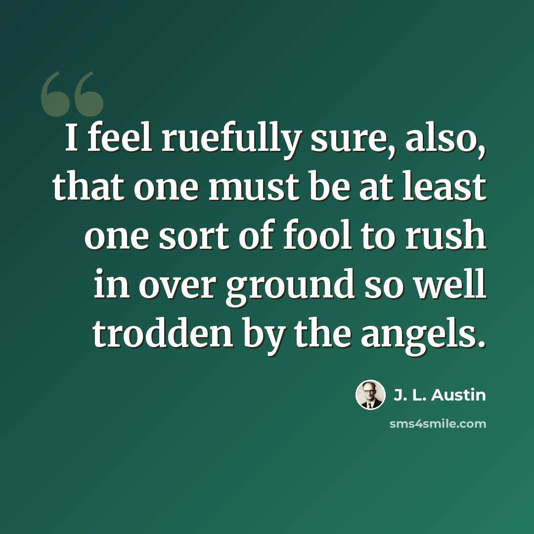 “I feel ruefully sure, also, that one must be at least one sort of fool to rush in over ground so well trodden by the angels.” quote by J. L. Austin