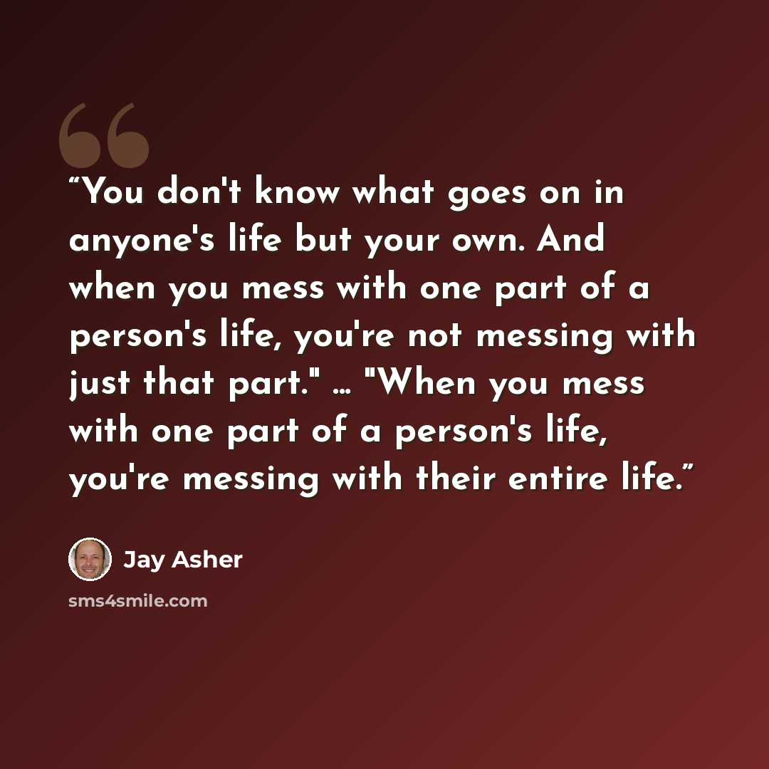 “You don't know what goes on in anyone's life but your own. And when you mess with one part of a person's life, you're not messing with just that part." ... "When you mess with one part of a person's life, you're messing with their entire life.” quote by Jay Asher