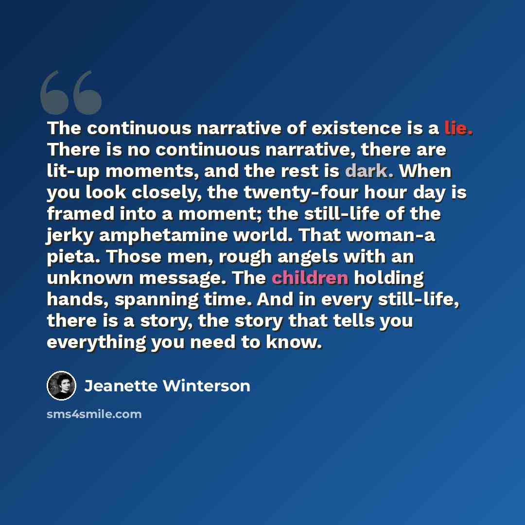 “The continuous narrative of existence is a lie. There is no continuous narrative, there are lit-up moments, and the rest is dark. When you look closely, the twenty-four hour day is framed into a moment; the still-life of the jerky amphetamine world. That woman-a pieta. Those men, rough angels with…” quote by Jeanette Winterson