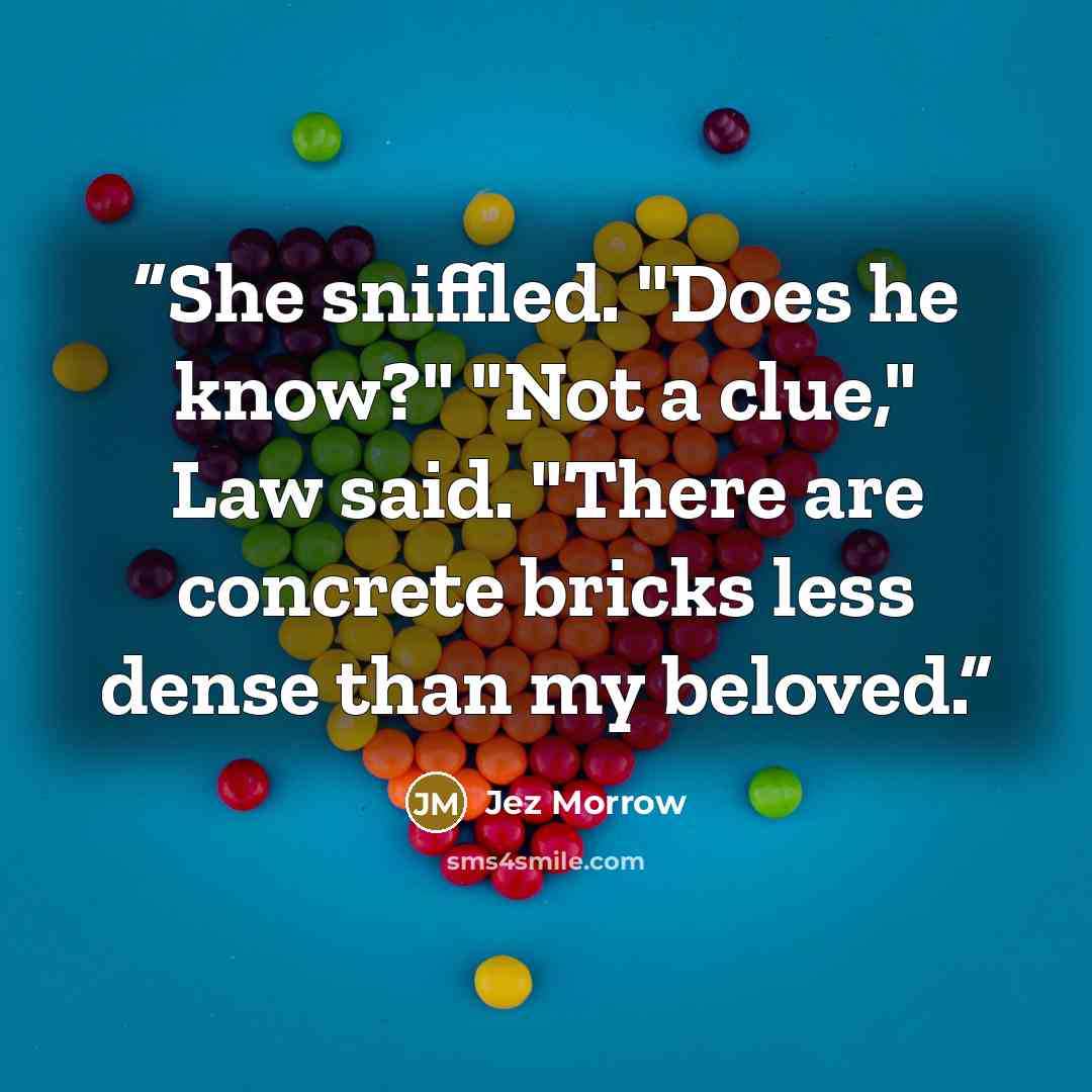 “She sniffled. "Does he know?" "Not a clue," Law said. "There are concrete bricks less dense than my beloved.” quote by Jez Morrow