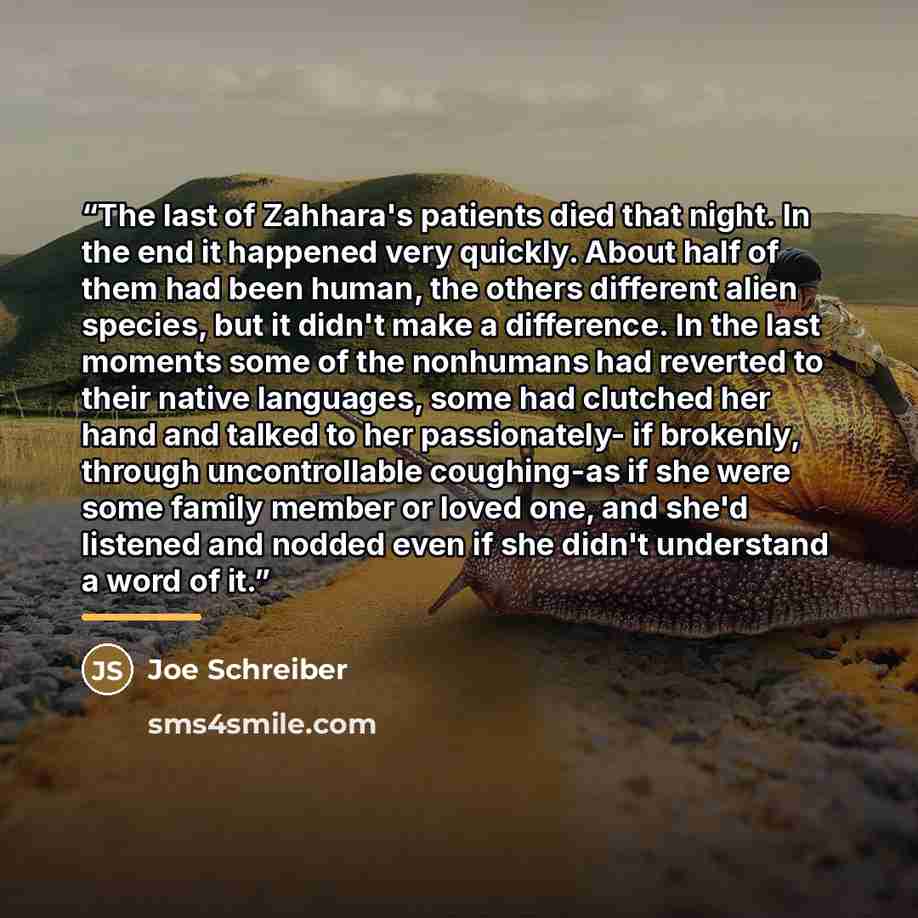 “The last of Zahhara's patients died that night. In the end it happened very quickly. About half of them had been human, the others different alien species, but it didn't make a difference. In the last moments some of the nonhumans had reverted to their native languages, some had clutched her hand…” quote by Joe Schreiber
