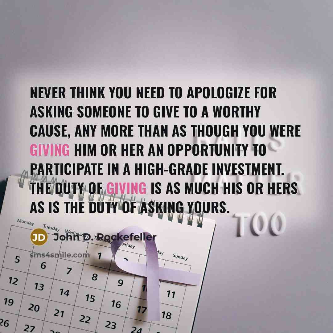 “Never think you need to apologize for asking someone to give to a worthy cause, any more than as though you were giving him or her an opportunity to participate in a high-grade investment. The duty of giving is as much his or hers as is the duty of asking yours.” quote by John D. Rockefeller