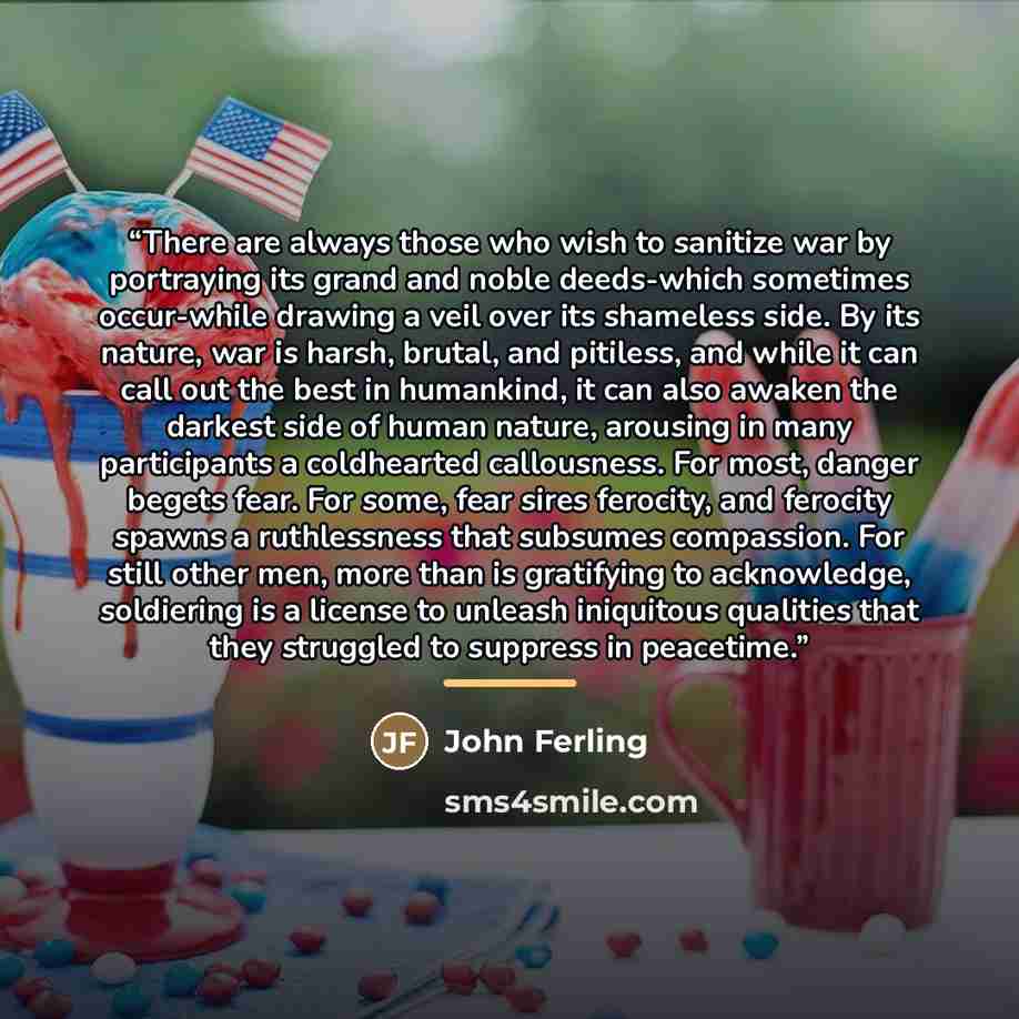 “There are always those who wish to sanitize war by portraying its grand and noble deeds-which sometimes occur-while drawing a veil over its shameless side. By its nature, war is harsh, brutal, and pitiless, and while it can call out the best in humankind, it can also awaken the darkest side of…” quote by John Ferling