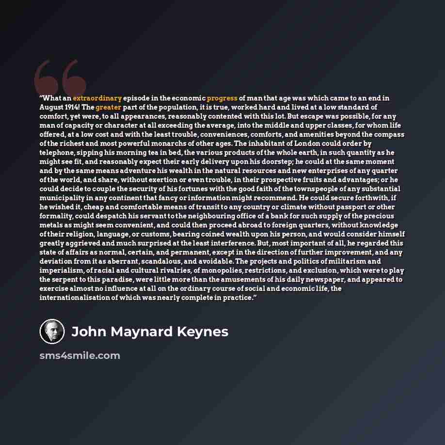 “What an extraordinary episode in the economic progress of man that age was which came to an end in August 1914! The greater part of the population, it is true, worked hard and lived at a low standard of comfort, yet were, to all appearances, reasonably contented with this lot. But escape was…” quote by John Maynard Keynes