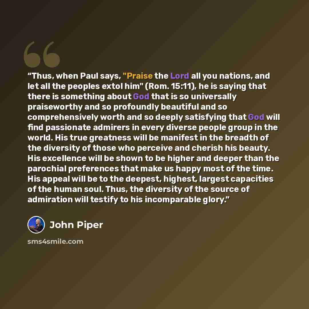 “Thus, when Paul says, "Praise the Lord all you nations, and let all the peoples extol him" (Rom. 15:11), he is saying that there is something about God that is so universally praiseworthy and so profoundly beautiful and so comprehensively worth and so deeply satisfying that God will find…” quote by John Piper