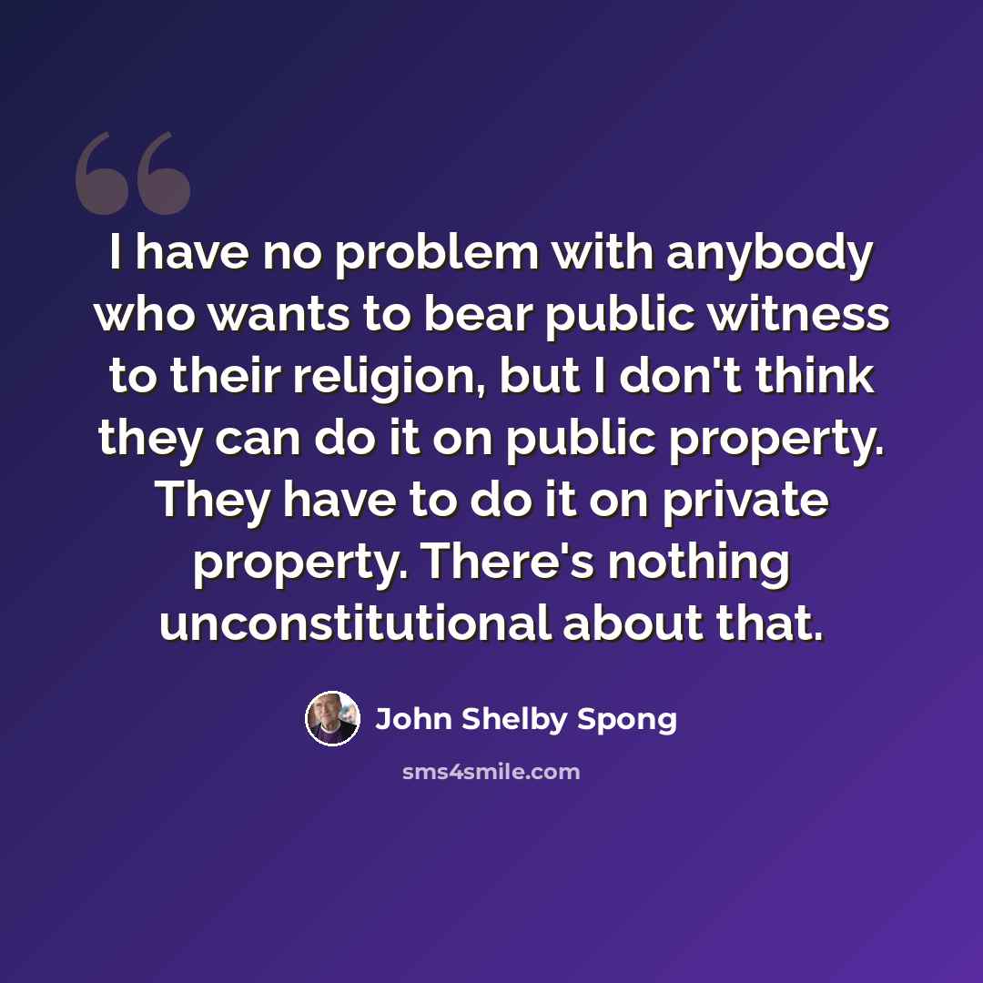 “I have no problem with anybody who wants to bear public witness to their religion, but I don't think they can do it on public property. They have to do it on private property. There's nothing unconstitutional about that.” quote by John Shelby Spong