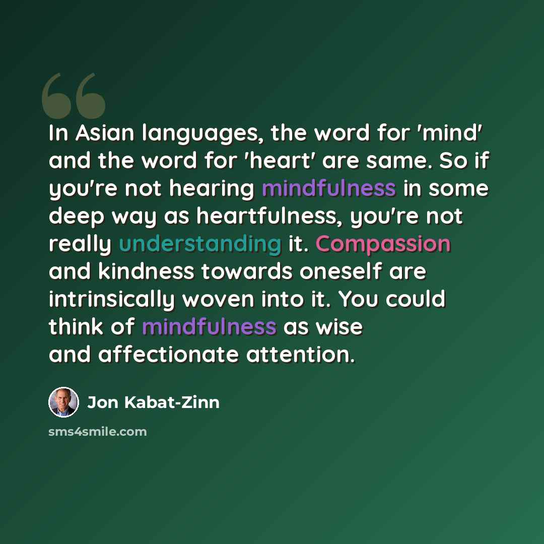“In Asian languages, the word for 'mind' and the word for 'heart' are same. So if you're not hearing mindfulness in some deep way as heartfulness, you're not really understanding it. Compassion and kindness towards oneself are intrinsically woven into it. You could think of mindfulness as wise and…” quote by Jon Kabat-Zinn