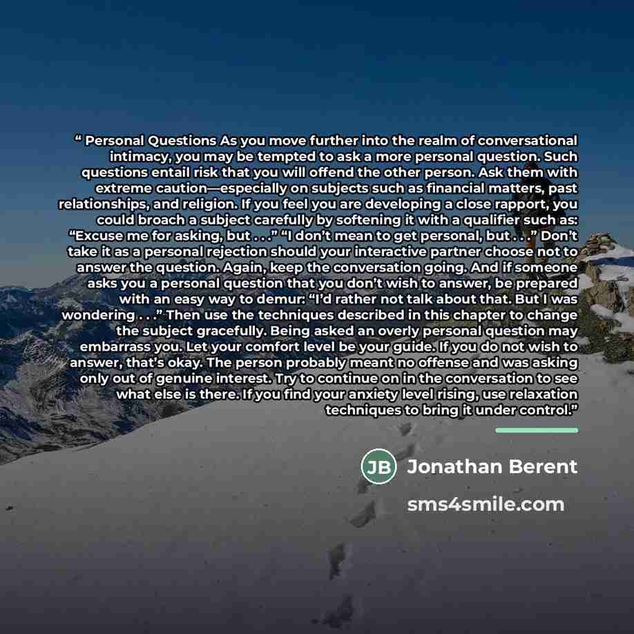 “Personal Questions As you move further into the realm of conversational intimacy, you may be tempted to ask a more personal question. Such questions entail risk that you will offend the other person. Ask them with extreme caution—especially on subjects such as financial matters, past…” quote by Jonathan Berent