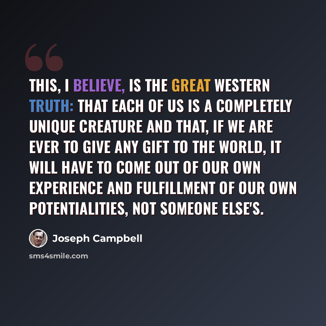 “This, I believe, is the great Western truth: that each of us is a completely unique creature and that, if we are ever to give any gift to the world, it will have to come out of our own experience and fulfillment of our own potentialities, not someone else's.” quote by Joseph Campbell