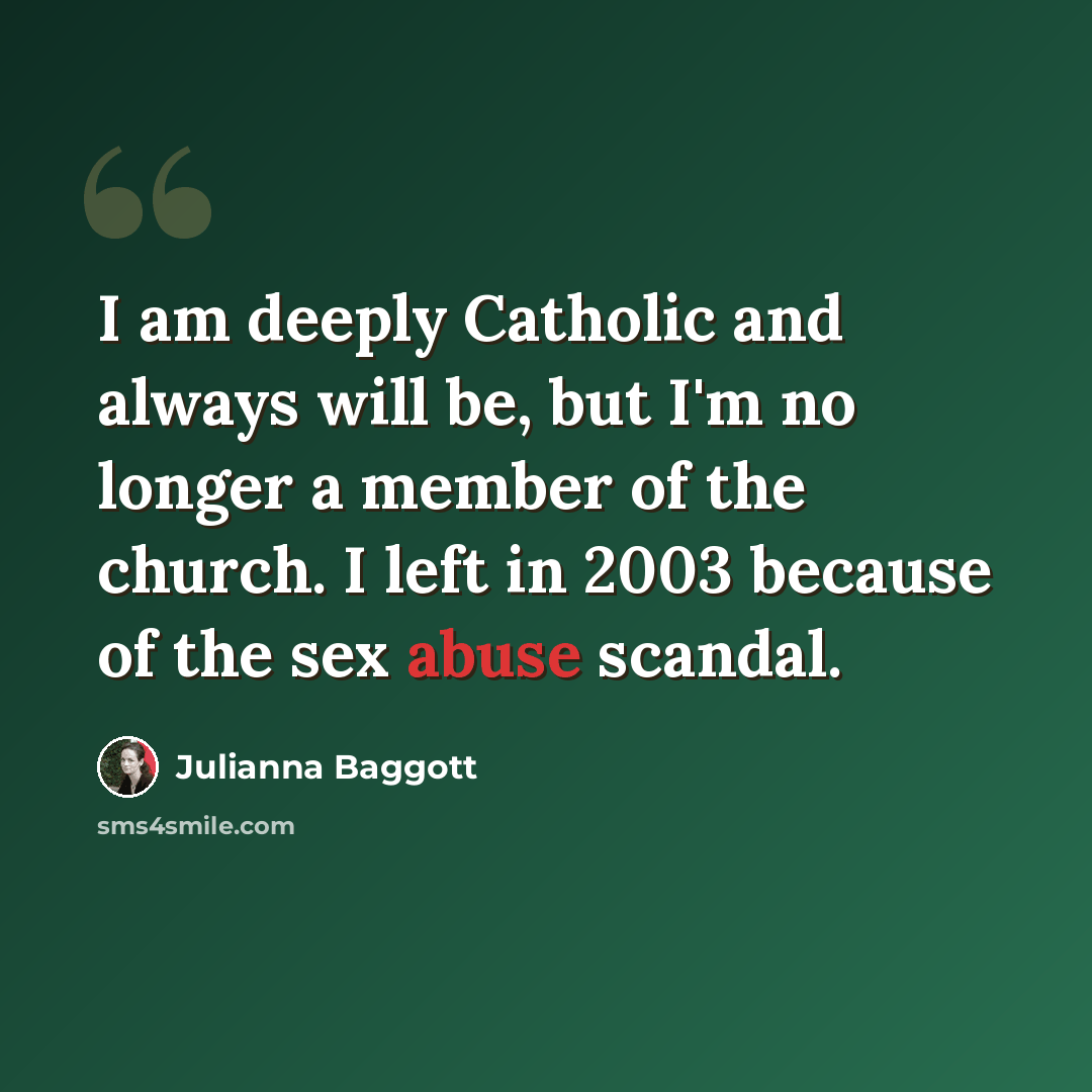 “I am deeply Catholic and always will be, but I'm no longer a member of the church. I left in 2003 because of the sex abuse scandal.” quote by Julianna Baggott