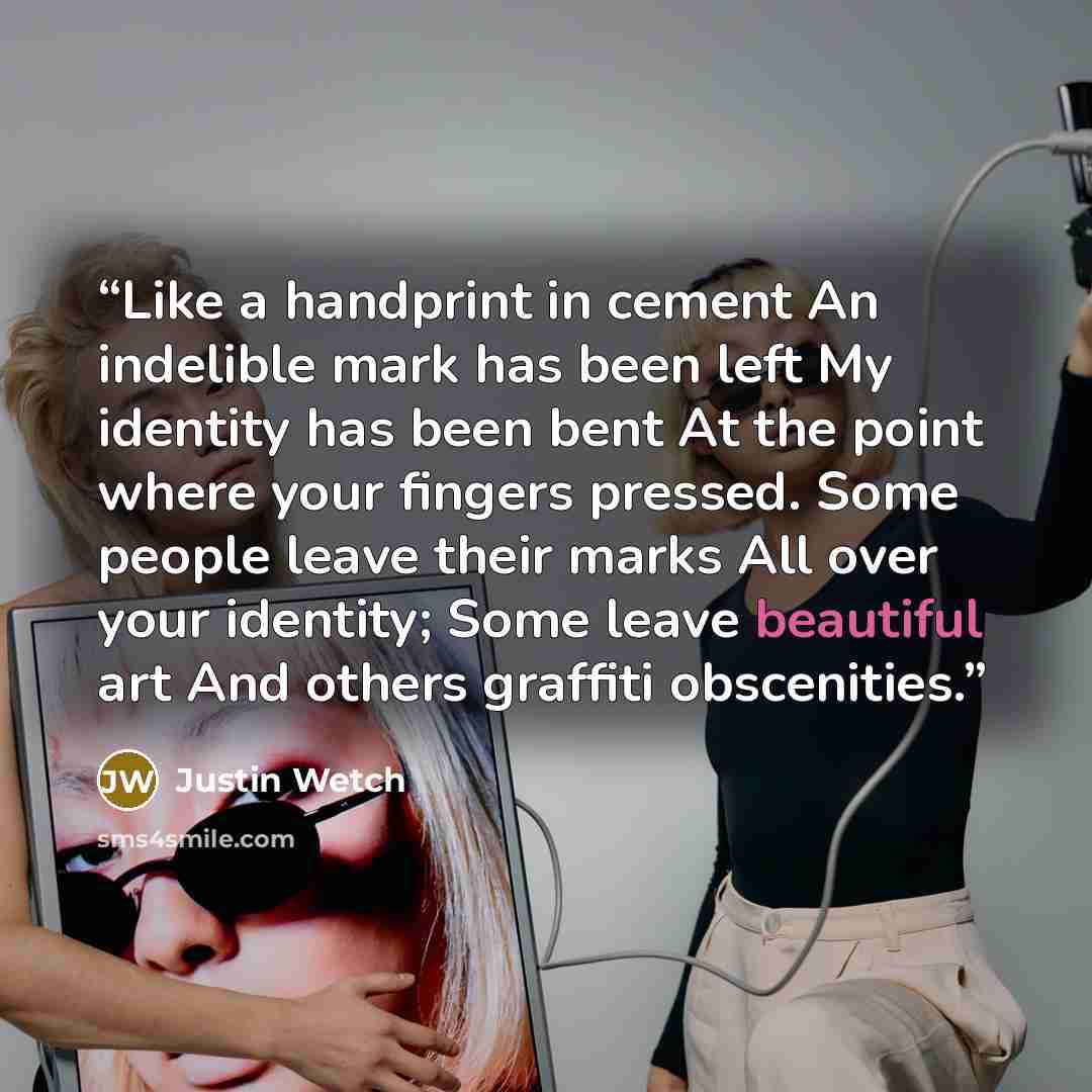 “Like a handprint in cement An indelible mark has been left My identity has been bent At the point where your fingers pressed. Some people leave their marks All over your identity; Some leave beautiful art And others graffiti obscenities.” quote by Justin Wetch