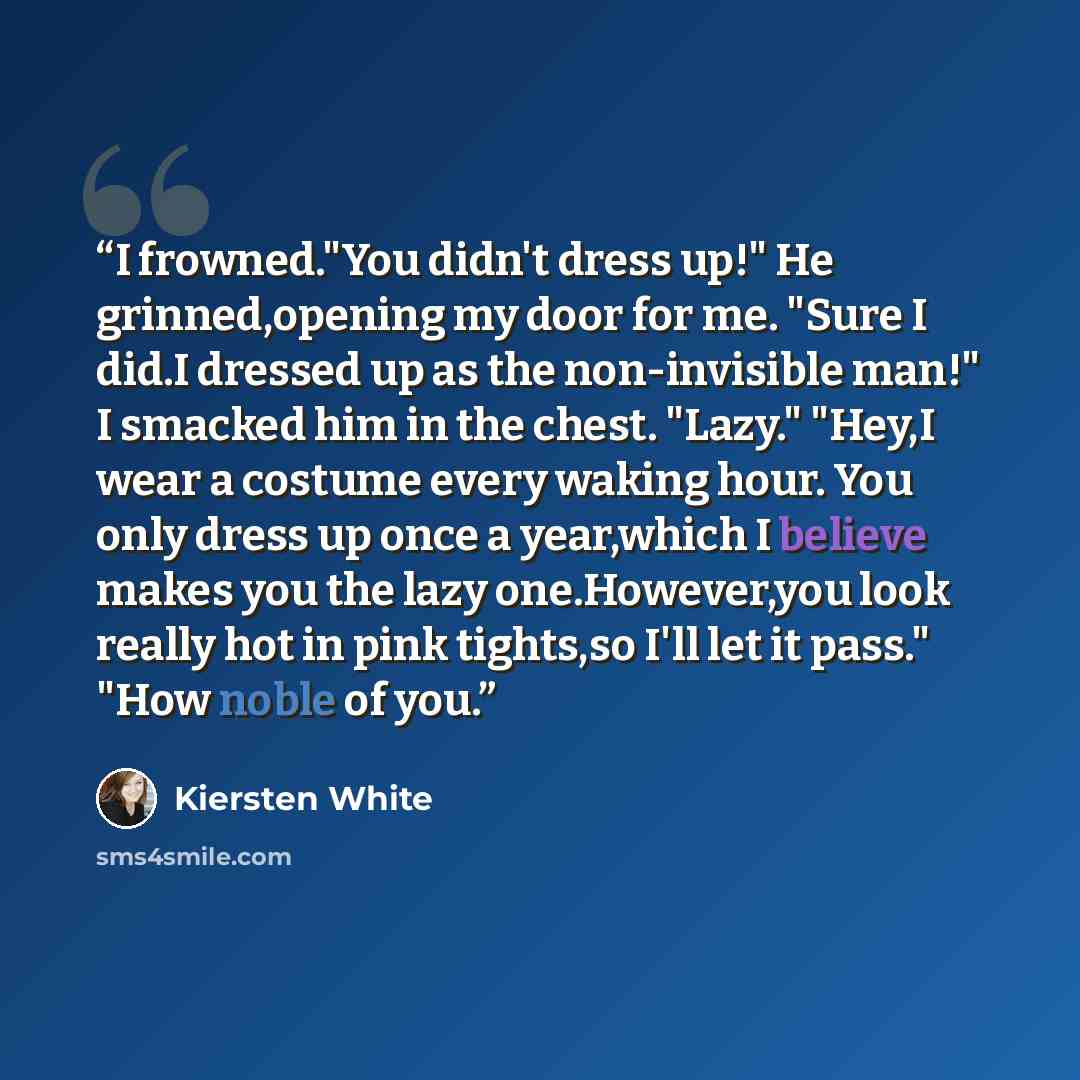 “I frowned."You didn't dress up!" He grinned,opening my door for me. "Sure I did.I dressed up as the non-invisible man!" I smacked him in the chest. "Lazy." "Hey,I wear a costume every waking hour. You only dress up once a year,which I believe makes you the lazy one.However,you look really hot in…” quote by Kiersten White
