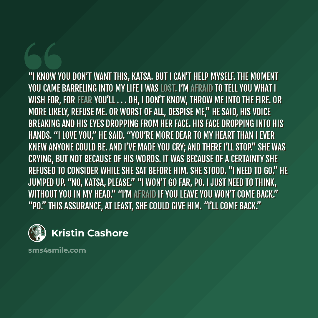 “I know you don’t want this, Katsa. But I can’t help myself. The moment you came barreling into my life I was lost. I’m afraid to tell you what I wish for, for fear you’ll . . . oh, I don’t know, throw me into the fire. Or more likely, refuse me. Or worst of all, despise me,” he said, his voice…” quote by Kristin Cashore