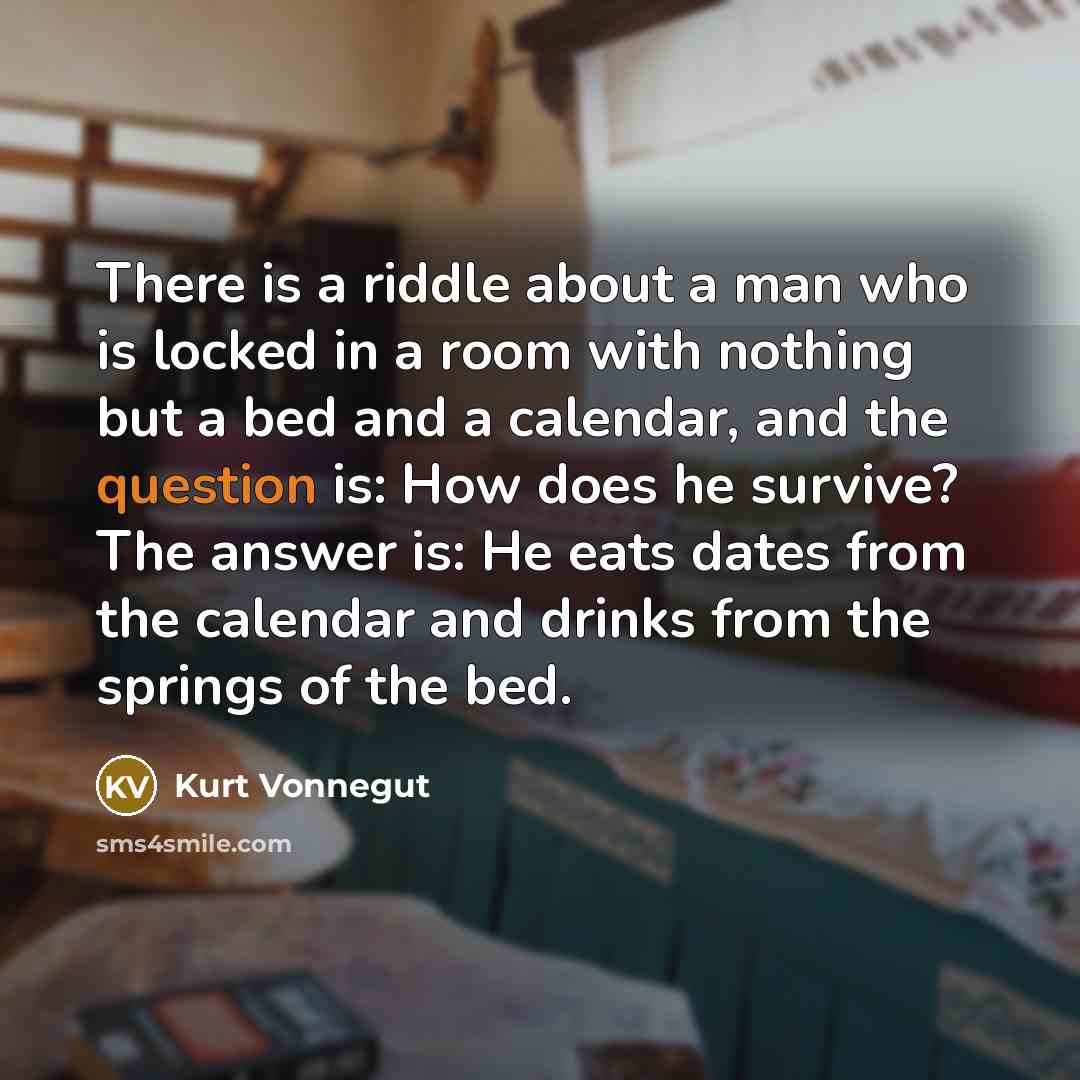 “There is a riddle about a man who is locked in a room with nothing but a bed and a calendar, and the question is: How does he survive? The answer is: He eats dates from the calendar and drinks from the springs of the bed.” quote by Kurt Vonnegut
