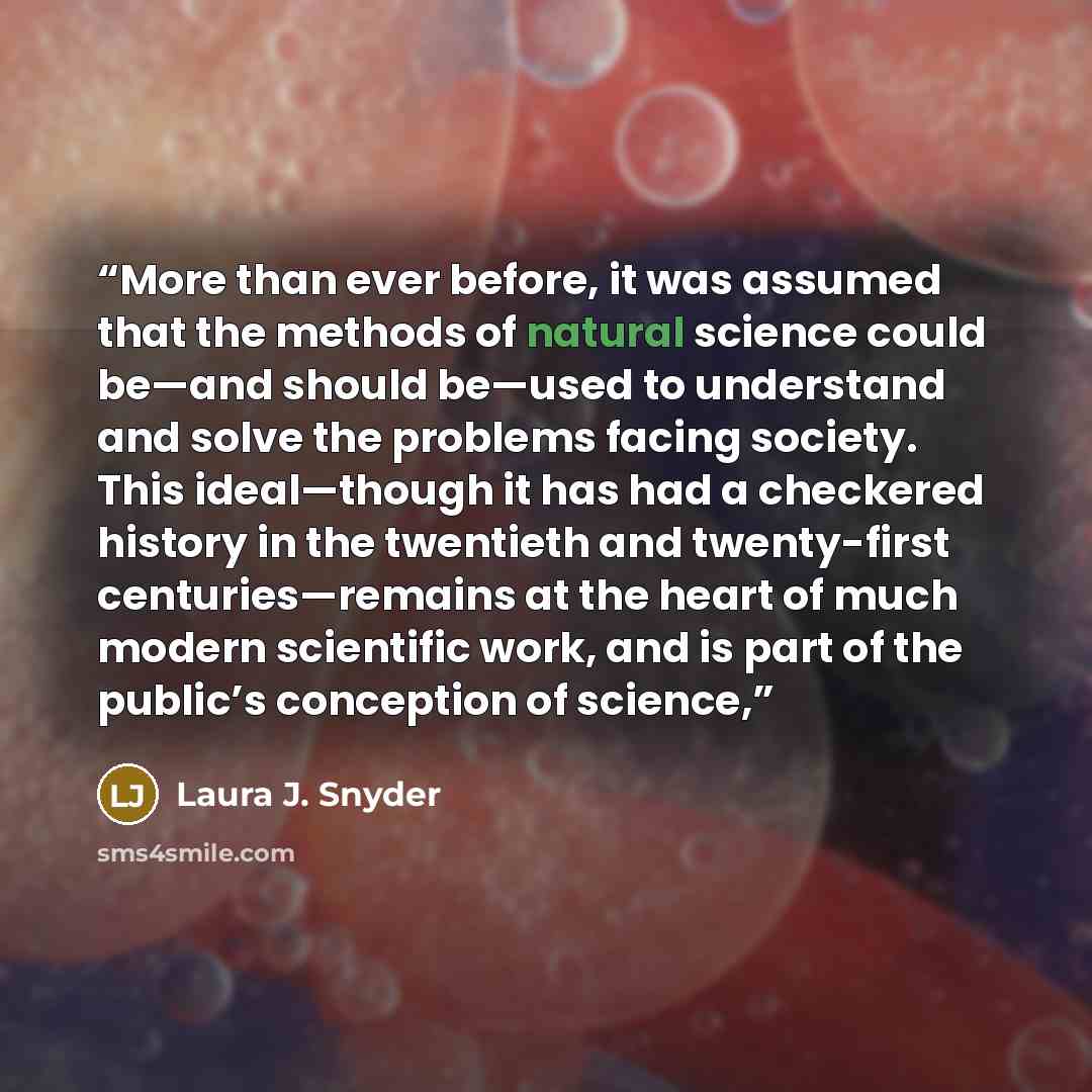 “More than ever before, it was assumed that the methods of natural science could be—and should be—used to understand and solve the problems facing society. This ideal—though it has had a checkered history in the twentieth and twenty-first centuries—remains at the heart of much modern scientific…” quote by Laura J. Snyder