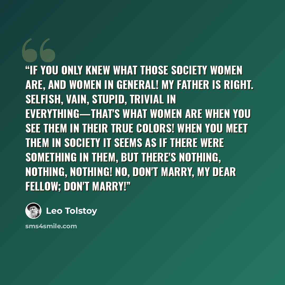 “If you only knew what those society women are, and women in general! My father is right. Selfish, vain, stupid, trivial in everything—that's what women are when you see them in their true colors! When you meet them in society it seems as if there were something in them, but there's nothing…” quote by Leo Tolstoy