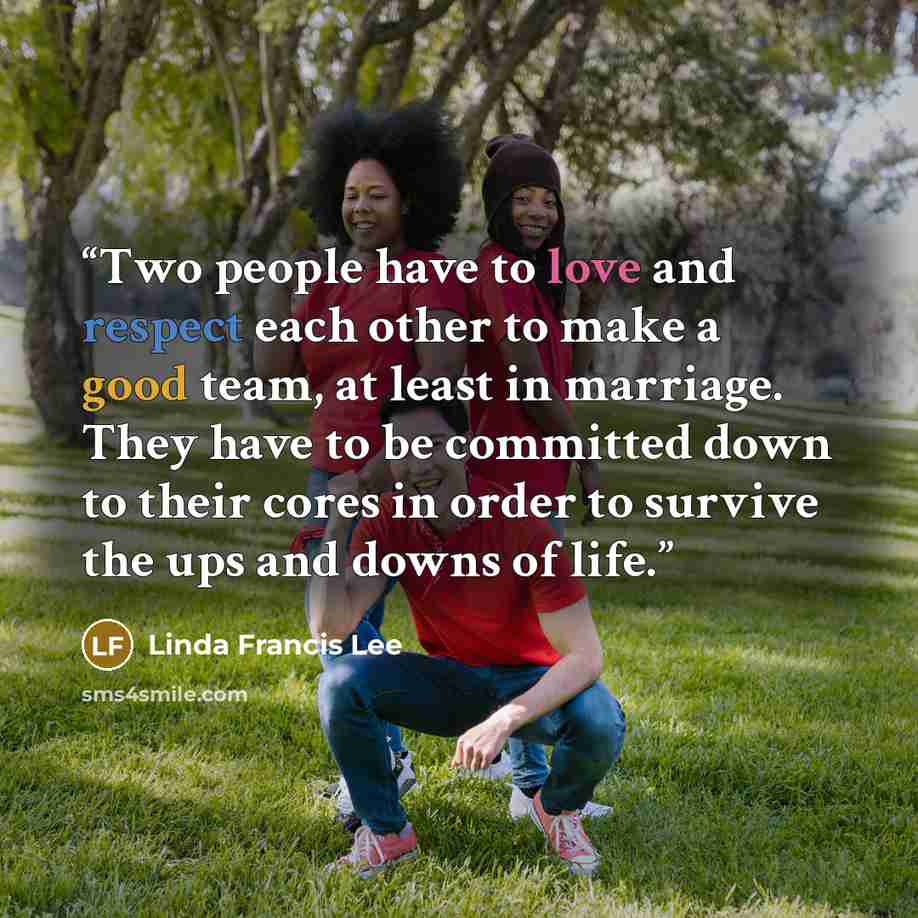 “Two people have to love and respect each other to make a good team, at least in marriage. They have to be committed down to their cores in order to survive the ups and downs of life.” quote by Linda Francis Lee