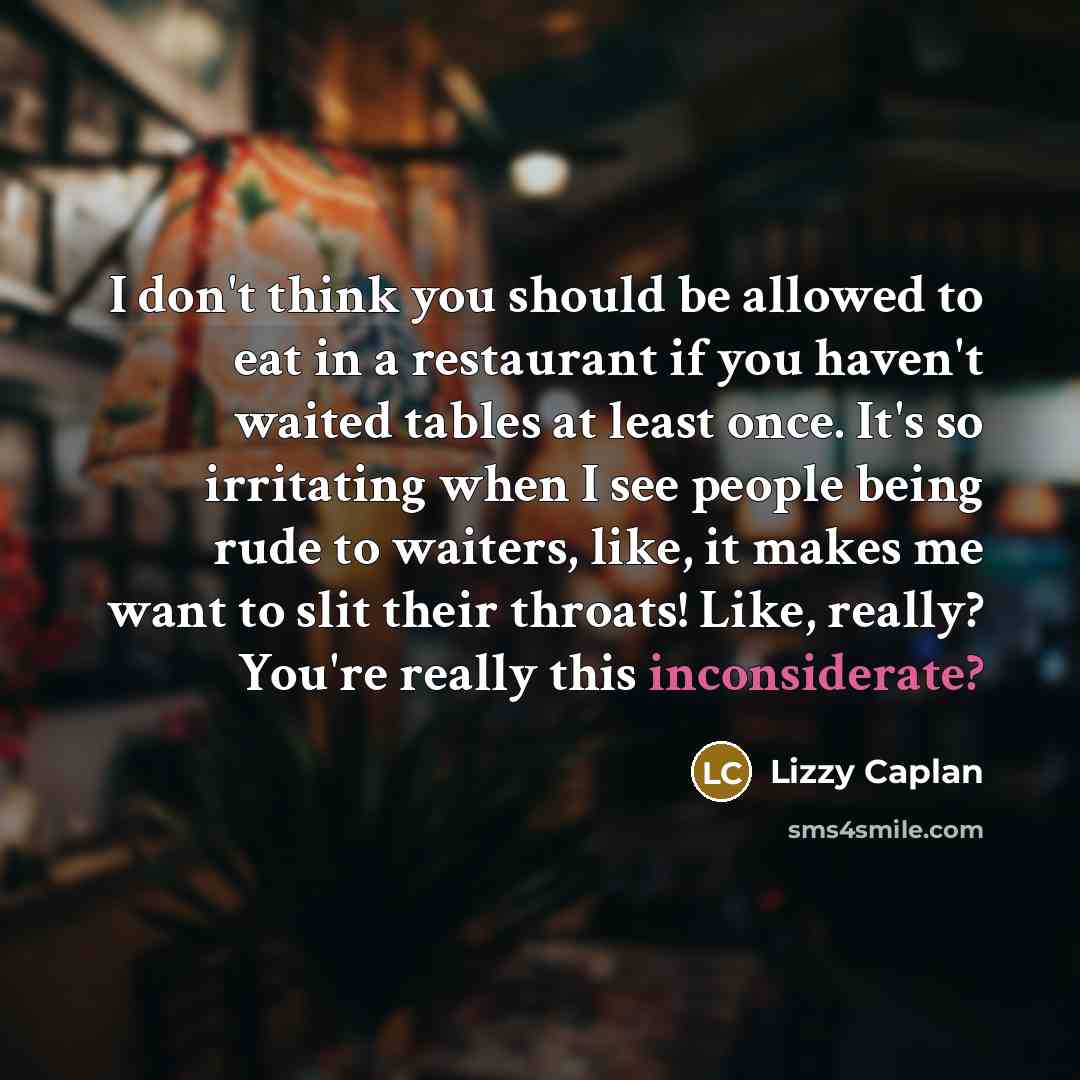 “I don't think you should be allowed to eat in a restaurant if you haven't waited tables at least once. It's so irritating when I see people being rude to waiters, like, it makes me want to slit their throats! Like, really? You're really this inconsiderate?” quote by Lizzy Caplan