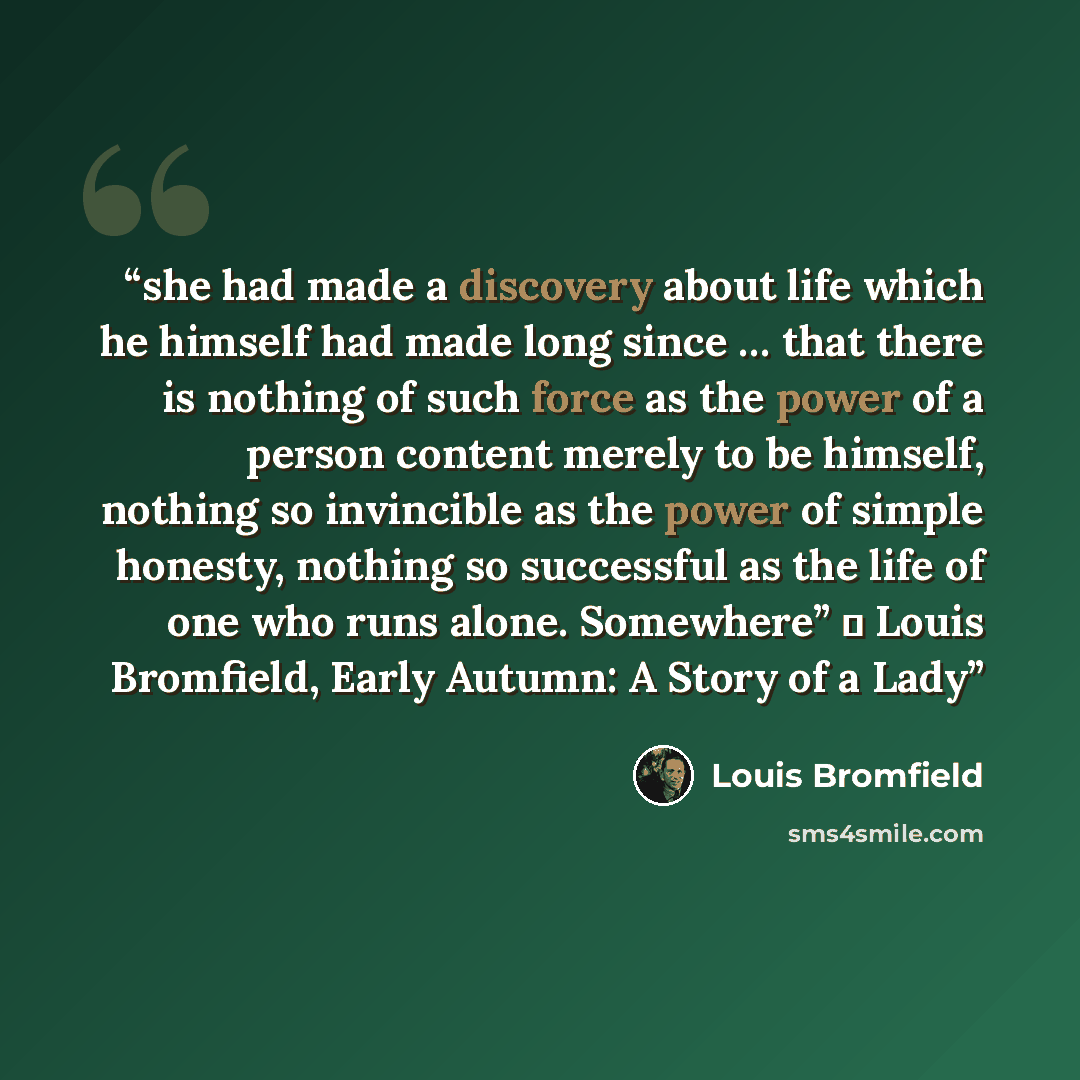 “she had made a discovery about life which he himself had made long since … that there is nothing of such force as the power of a person content merely to be himself, nothing so invincible as the power of simple honesty, nothing so successful as the life of one who runs alone. Somewhere” ― Louis…” quote by Louis Bromfield