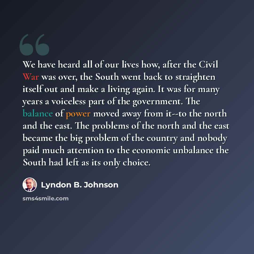 “We have heard all of our lives how, after the Civil War was over, the South went back to straighten itself out and make a living again. It was for many years a voiceless part of the government. The balance of power moved away from it--to the north and the east. The problems of the north and the…” quote by Lyndon B. Johnson