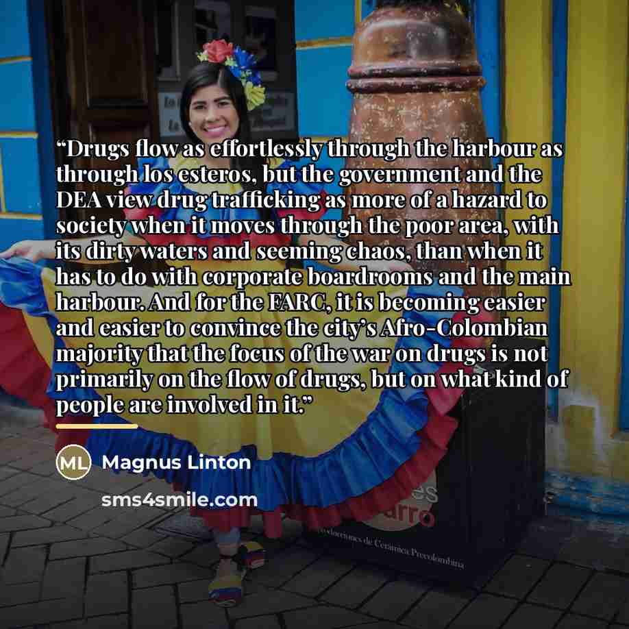 “Drugs flow as effortlessly through the harbour as through los esteros, but the government and the DEA view drug trafficking as more of a hazard to society when it moves through the poor area, with its dirty waters and seeming chaos, than when it has to do with corporate boardrooms and the main…” quote by Anonymous