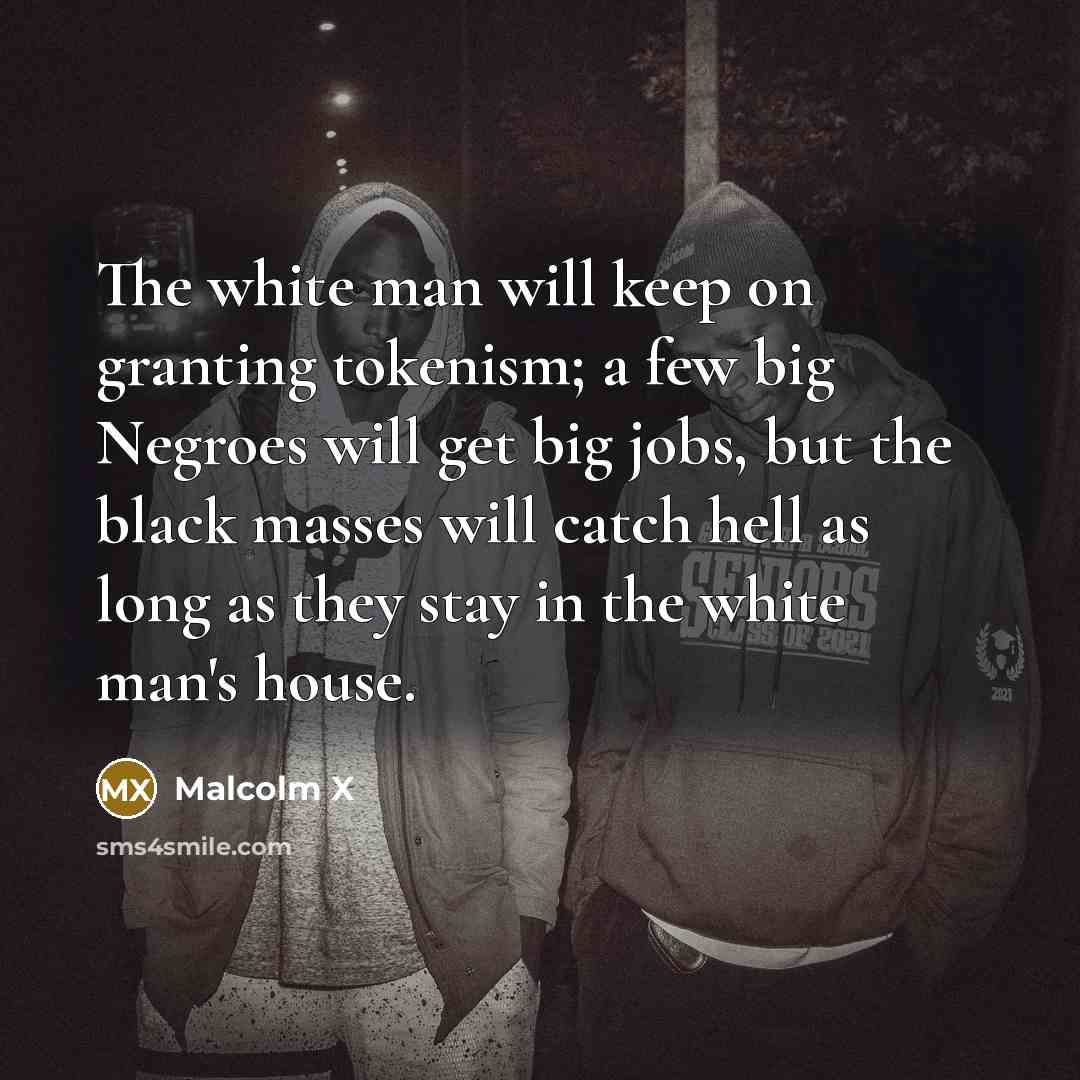 “The white man will keep on granting tokenism; a few big Negroes will get big jobs, but the black masses will catch hell as long as they stay in the white man's house.” quote by Malcolm X