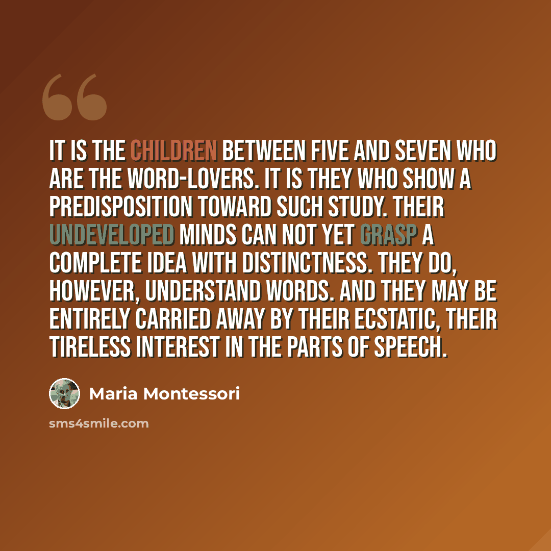 “It is the children between five and seven who are the word-lovers. It is they who show a predisposition toward such study. Their undeveloped minds can not yet grasp a complete idea with distinctness. They do, however, understand words. And they may be entirely carried away by their ecstatic, their…” quote by Maria Montessori