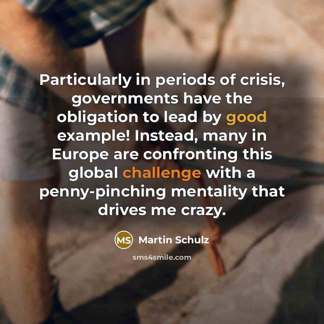 “Particularly in periods of crisis, governments have the obligation to lead by good example! Instead, many in Europe are confronting this global challenge with a penny-pinching mentality that drives me crazy.” quote by Martin Schulz