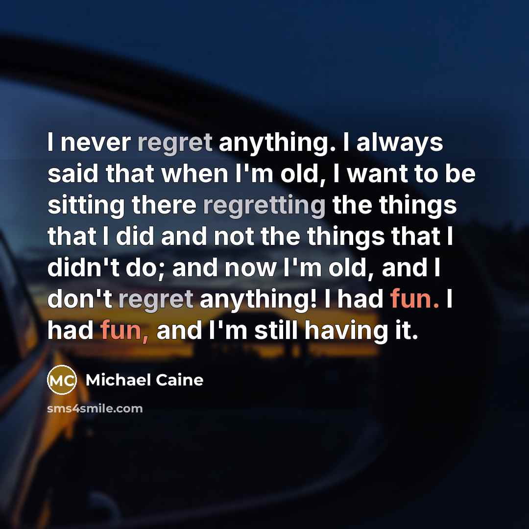 “I never regret anything. I always said that when I'm old, I want to be sitting there regretting the things that I did and not the things that I didn't do; and now I'm old, and I don't regret anything! I had fun. I had fun, and I'm still having it.” quote by Michael Caine