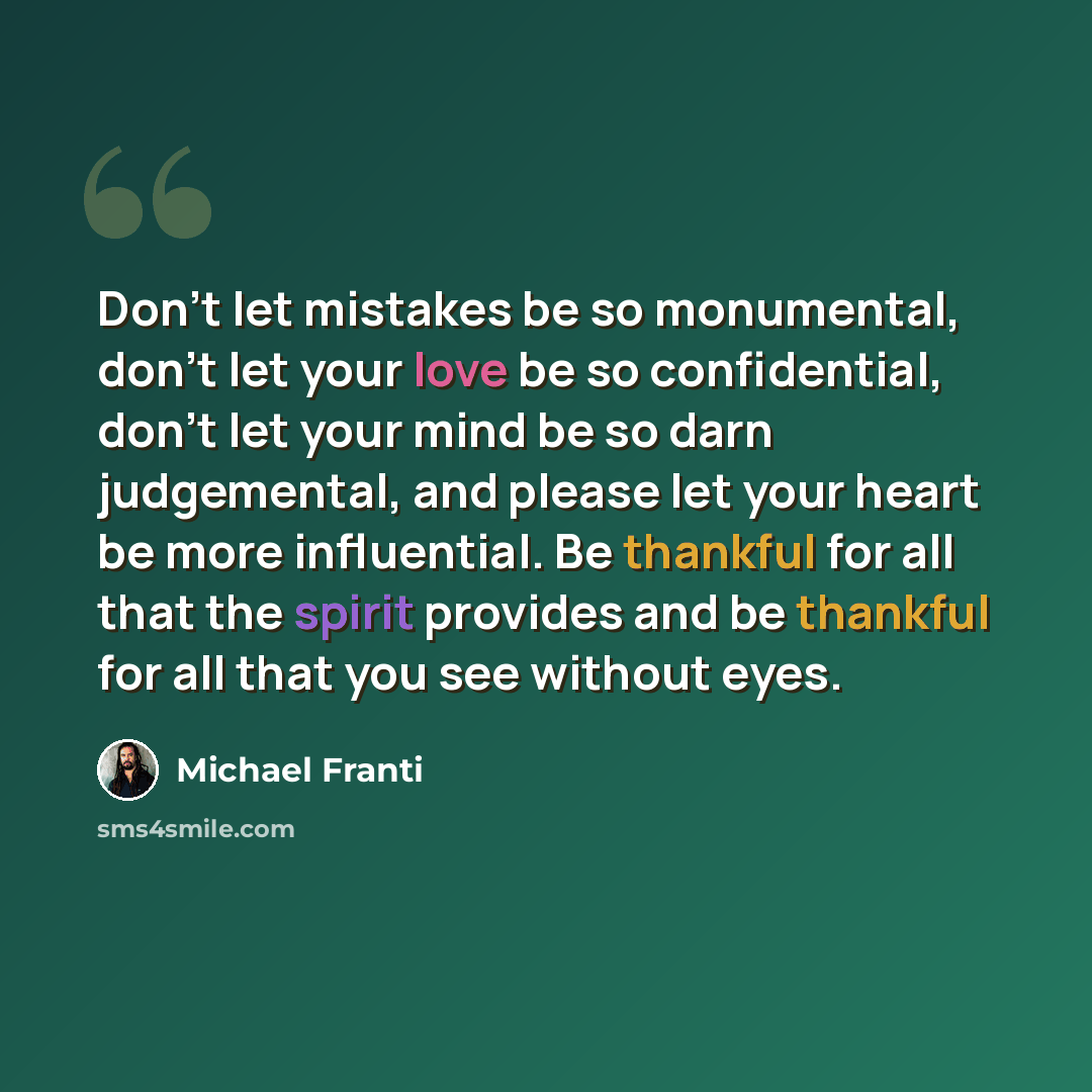 “Don't let mistakes be so monumental, don't let your love be so confidential, don't let your mind be so darn judgemental, and please let your heart be more influential. Be thankful for all that the spirit provides and be thankful for all that you see without eyes.” quote by Michael Franti