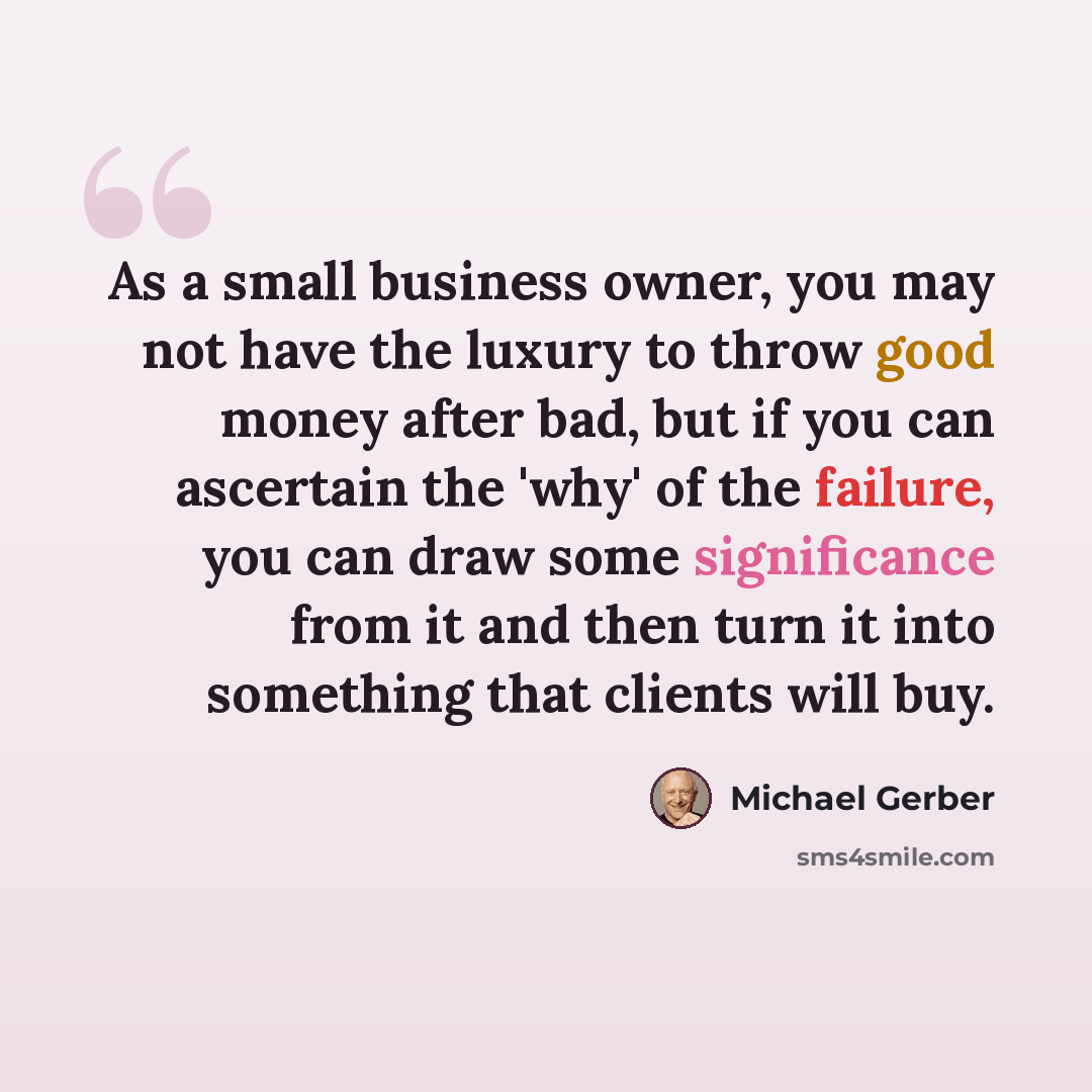 “As a small business owner, you may not have the luxury to throw good money after bad, but if you can ascertain the 'why' of the failure, you can draw some significance from it and then turn it into something that clients will buy.” quote by Michael Gerber