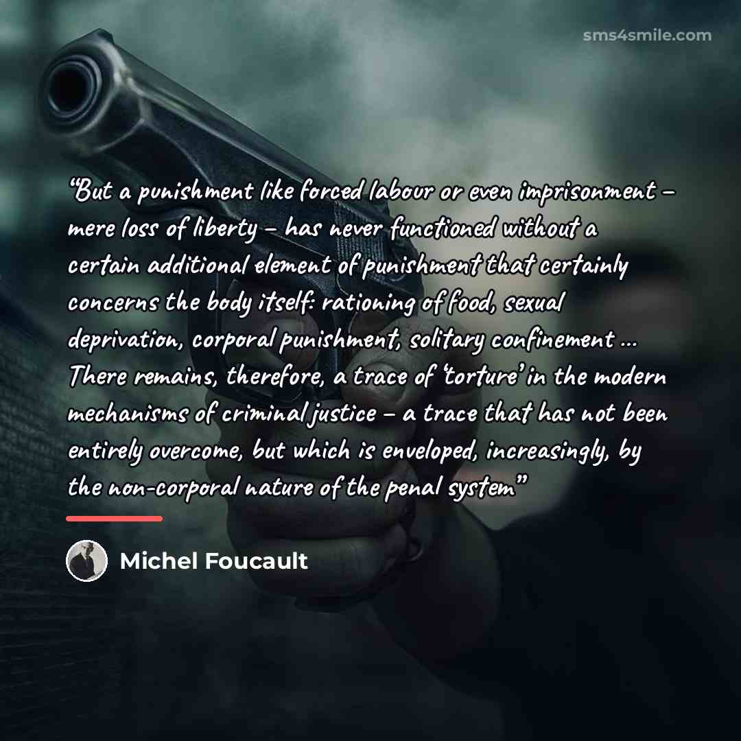 “But a punishment like forced labour or even imprisonment – mere loss of liberty – has never functioned without a certain additional element of punishment that certainly concerns the body itself: rationing of food, sexual deprivation, corporal punishment, solitary confinement … There remains…” quote by Michel Foucault