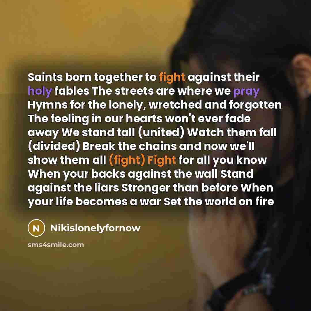 “Saints born together to fight against their holy fables The streets are where we pray Hymns for the lonely, wretched and forgotten The feeling in our hearts won't ever fade away We stand tall (united) Watch them fall (divided) Break the chains and now we'll show them all (fight) Fight for all you…” quote by Nikislonelyfornow