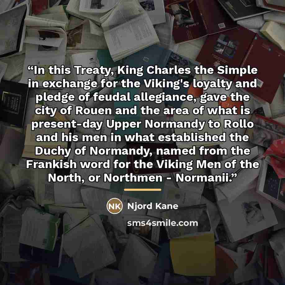“In this Treaty, King Charles the Simple in exchange for the Viking's loyalty and pledge of feudal allegiance, gave the city of Rouen and the area of what is present-day Upper Normandy to Rollo and his men in what established the Duchy of Normandy, named from the Frankish word for the Viking Men of…” quote by Njord Kane