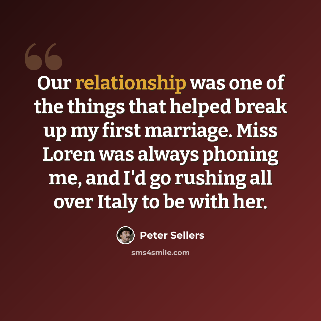 “Our relationship was one of the things that helped break up my first marriage. Miss Loren was always phoning me, and I'd go rushing all over Italy to be with her.” quote by Peter Sellers