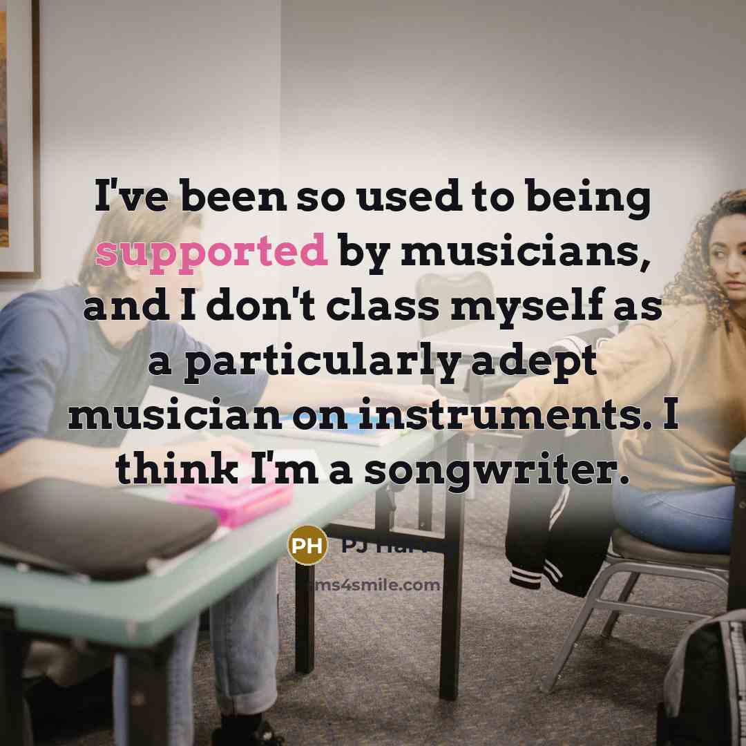 “I've been so used to being supported by musicians, and I don't class myself as a particularly adept musician on instruments. I think I'm a songwriter.” quote by PJ Harvey