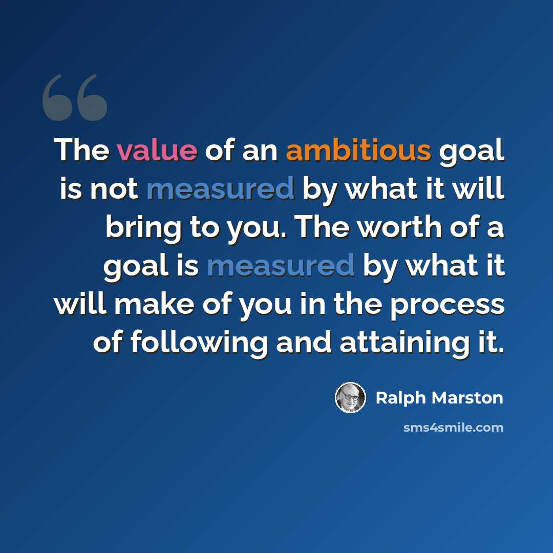 “The value of an ambitious goal is not measured by what it will bring to you. The worth of a goal is measured by what it will make of you in the process of following and attaining it.” quote by Ralph Marston